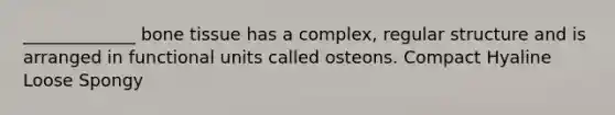 _____________ bone tissue has a complex, regular structure and is arranged in functional units called osteons. Compact Hyaline Loose Spongy