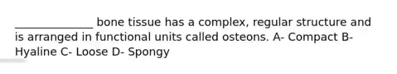 ______________ bone tissue has a complex, regular structure and is arranged in functional units called osteons. A- Compact B- Hyaline C- Loose D- Spongy