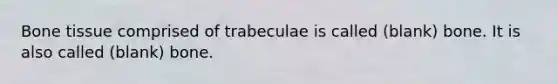 Bone tissue comprised of trabeculae is called (blank) bone. It is also called (blank) bone.