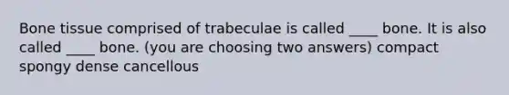 Bone tissue comprised of trabeculae is called ____ bone. It is also called ____ bone. (you are choosing two answers) compact spongy dense cancellous