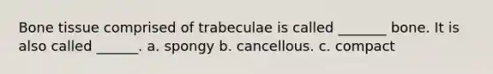 Bone tissue comprised of trabeculae is called _______ bone. It is also called ______. a. spongy b. cancellous. c. compact