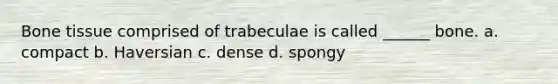 Bone tissue comprised of trabeculae is called ______ bone. a. compact b. Haversian c. dense d. spongy