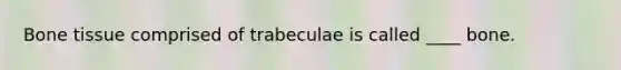 Bone tissue comprised of trabeculae is called ____ bone.