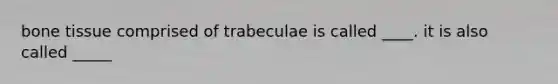 bone tissue comprised of trabeculae is called ____. it is also called _____