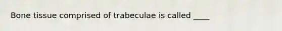 Bone tissue comprised of trabeculae is called ____