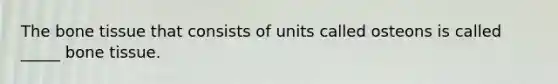 The bone tissue that consists of units called osteons is called _____ bone tissue.