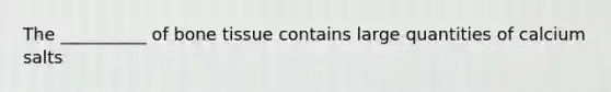 The __________ of bone tissue contains large quantities of calcium salts
