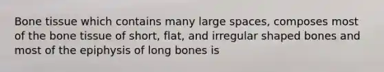 Bone tissue which contains many large spaces, composes most of the bone tissue of short, flat, and irregular shaped bones and most of the epiphysis of long bones is