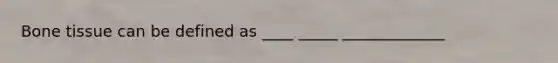 Bone tissue can be defined as ____ _____ _____________