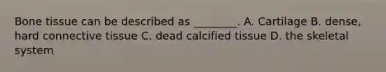 Bone tissue can be described as ________. A. Cartilage B. dense, hard connective tissue C. dead calcified tissue D. the skeletal system