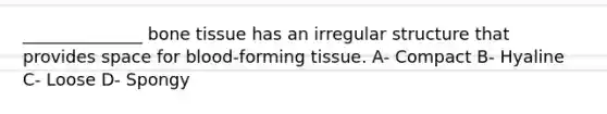 ______________ bone tissue has an irregular structure that provides space for blood-forming tissue. A- Compact B- Hyaline C- Loose D- Spongy