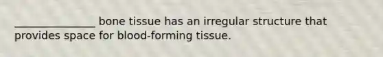 _______________ bone tissue has an irregular structure that provides space for blood-forming tissue.