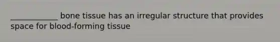 ____________ bone tissue has an irregular structure that provides space for blood-forming tissue