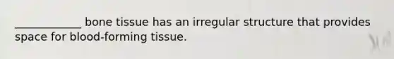 ____________ bone tissue has an irregular structure that provides space for blood-forming tissue.