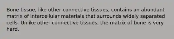 Bone tissue, like other connective tissues, contains an abundant matrix of intercellular materials that surrounds widely separated cells. Unlike other connective tissues, the matrix of bone is very hard.