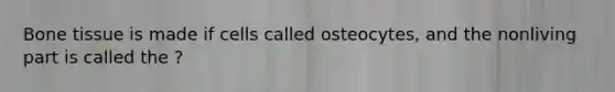 Bone tissue is made if cells called osteocytes, and the nonliving part is called the ?