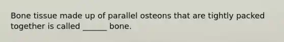 Bone tissue made up of parallel osteons that are tightly packed together is called ______ bone.