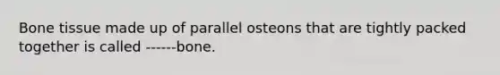 Bone tissue made up of parallel osteons that are tightly packed together is called ------bone.