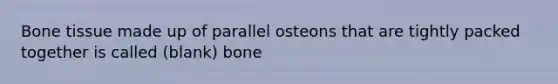 Bone tissue made up of parallel osteons that are tightly packed together is called (blank) bone