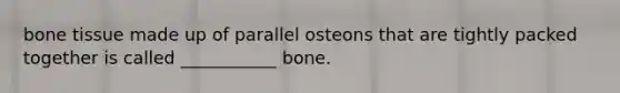 bone tissue made up of parallel osteons that are tightly packed together is called ___________ bone.