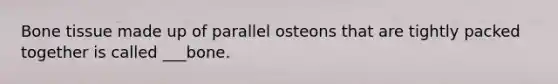 Bone tissue made up of parallel osteons that are tightly packed together is called ___bone.