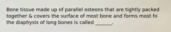 Bone tissue made up of parallel osteons that are tightly packed together & covers the surface of most bone and forms most fo the diaphysis of long bones is called _______.