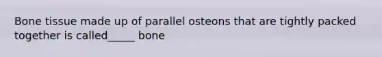 Bone tissue made up of parallel osteons that are tightly packed together is called_____ bone