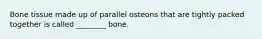 Bone tissue made up of parallel osteons that are tightly packed together is called ________ bone.