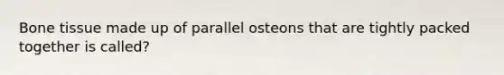 Bone tissue made up of parallel osteons that are tightly packed together is called?