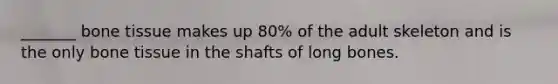 _______ bone tissue makes up 80% of the adult skeleton and is the only bone tissue in the shafts of long bones.