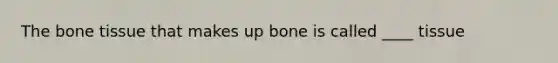 The bone tissue that makes up bone is called ____ tissue