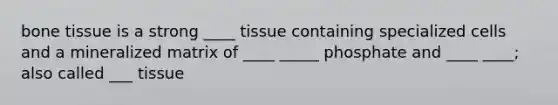 bone tissue is a strong ____ tissue containing specialized cells and a mineralized matrix of ____ _____ phosphate and ____ ____; also called ___ tissue