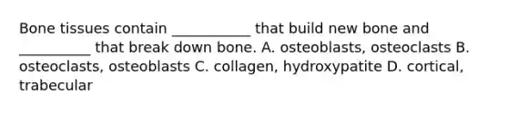 Bone tissues contain ___________ that build new bone and __________ that break down bone. A. osteoblasts, osteoclasts B. osteoclasts, osteoblasts C. collagen, hydroxypatite D. cortical, trabecular