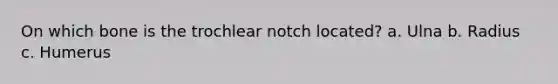 On which bone is the trochlear notch located? a. Ulna b. Radius c. Humerus