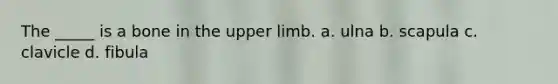 The _____ is a bone in the upper limb. a. ulna b. scapula c. clavicle d. fibula