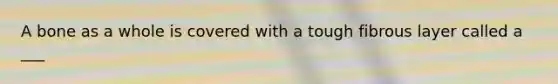 A bone as a whole is covered with a tough fibrous layer called a ___