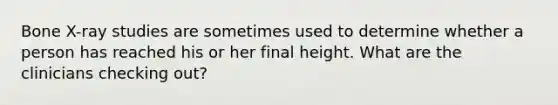 Bone X-ray studies are sometimes used to determine whether a person has reached his or her final height. What are the clinicians checking out?