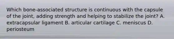 Which bone-associated structure is continuous with the capsule of the joint, adding strength and helping to stabilize the joint? A. extracapsular ligament B. articular cartilage C. meniscus D. periosteum