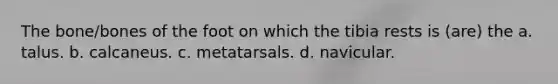 The bone/bones of the foot on which the tibia rests is (are) the a. talus. b. calcaneus. c. metatarsals. d. navicular.