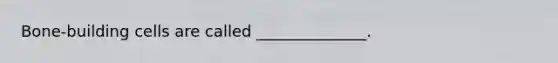 Bone-building cells are called ______________.