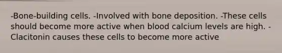 -Bone-building cells. -Involved with bone deposition. -These cells should become more active when blood calcium levels are high. -Clacitonin causes these cells to become more active