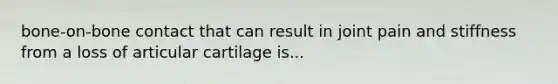 bone-on-bone contact that can result in joint pain and stiffness from a loss of articular cartilage is...