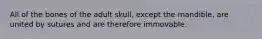 All of the bones of the adult skull, except the mandible, are united by sutures and are therefore immovable.