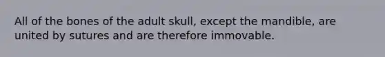 All of the bones of the adult skull, except the mandible, are united by sutures and are therefore immovable.