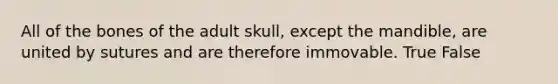 All of the bones of the adult skull, except the mandible, are united by sutures and are therefore immovable. True False