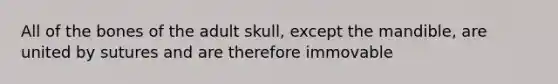 All of the bones of the adult skull, except the mandible, are united by sutures and are therefore immovable