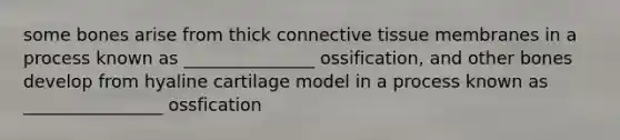 some bones arise from thick connective tissue membranes in a process known as _______________ ossification, and other bones develop from hyaline cartilage model in a process known as ________________ ossfication