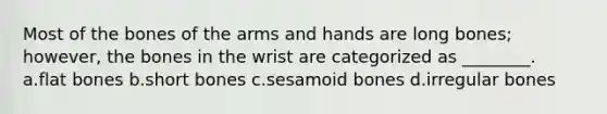 Most of the bones of the arms and hands are long bones; however, the bones in the wrist are categorized as ________. a.flat bones b.short bones c.sesamoid bones d.irregular bones