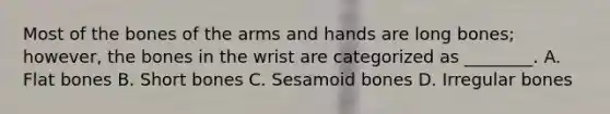 Most of the bones of the arms and hands are long bones; however, the bones in the wrist are categorized as ________. A. Flat bones B. Short bones C. Sesamoid bones D. Irregular bones