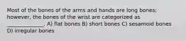 Most of the bones of the arms and hands are long bones; however, the bones of the wrist are categorized as ______________. A) flat bones B) short bones C) sesamoid bones D) irregular bones